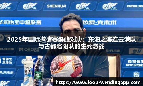 2025年国际邀请赛巅峰对决:东海之滨连云港队与古都洛阳队的生死激战