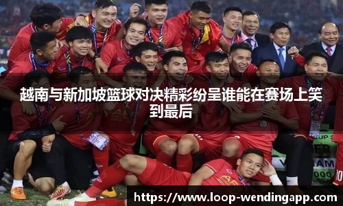 越南与新加坡篮球对决精彩纷呈谁能在赛场上笑到最后